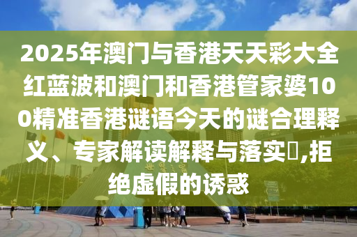 2025年澳門與香港天天彩大全紅藍波和澳門和香港管家婆100精準香港謎語今天的謎合理釋義、專家解讀解釋與落實?,拒絕虛假的誘惑